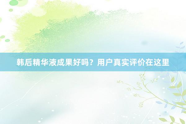 韩后精华液成果好吗？用户真实评价在这里