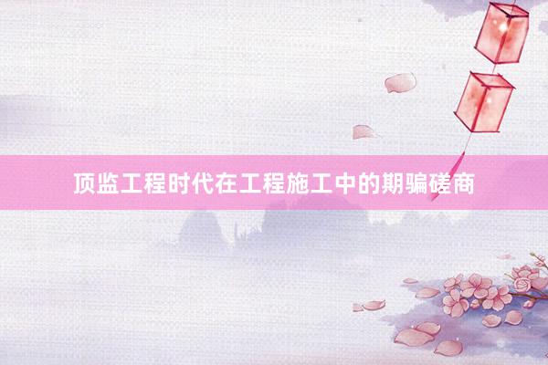 顶监工程时代在工程施工中的期骗磋商