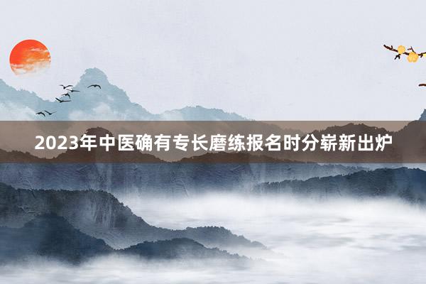 2023年中医确有专长磨练报名时分崭新出炉