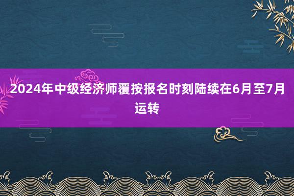 2024年中级经济师覆按报名时刻陆续在6月至7月运转