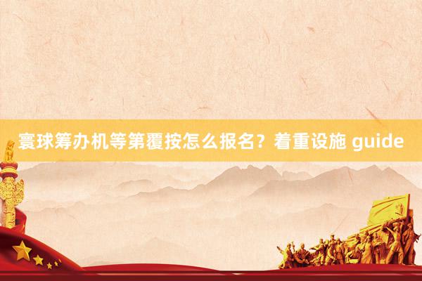 寰球筹办机等第覆按怎么报名？着重设施 guide