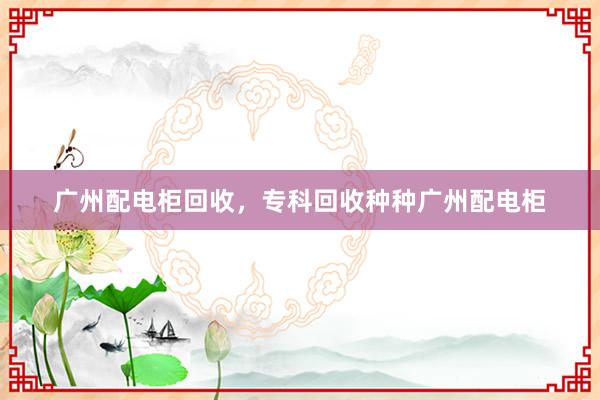 广州配电柜回收，专科回收种种广州配电柜