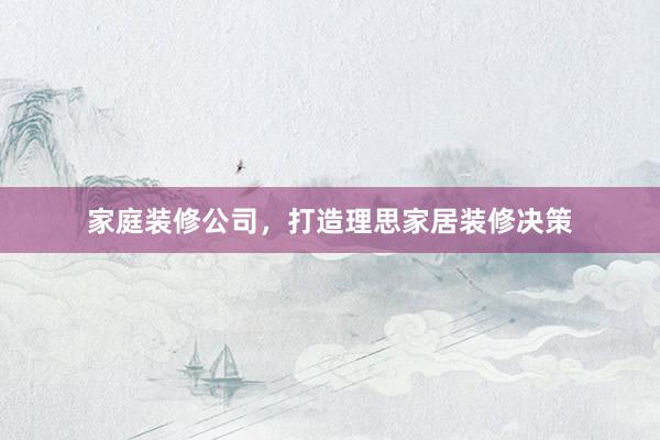 家庭装修公司，打造理思家居装修决策