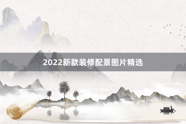 2022新款装修配景图片精选